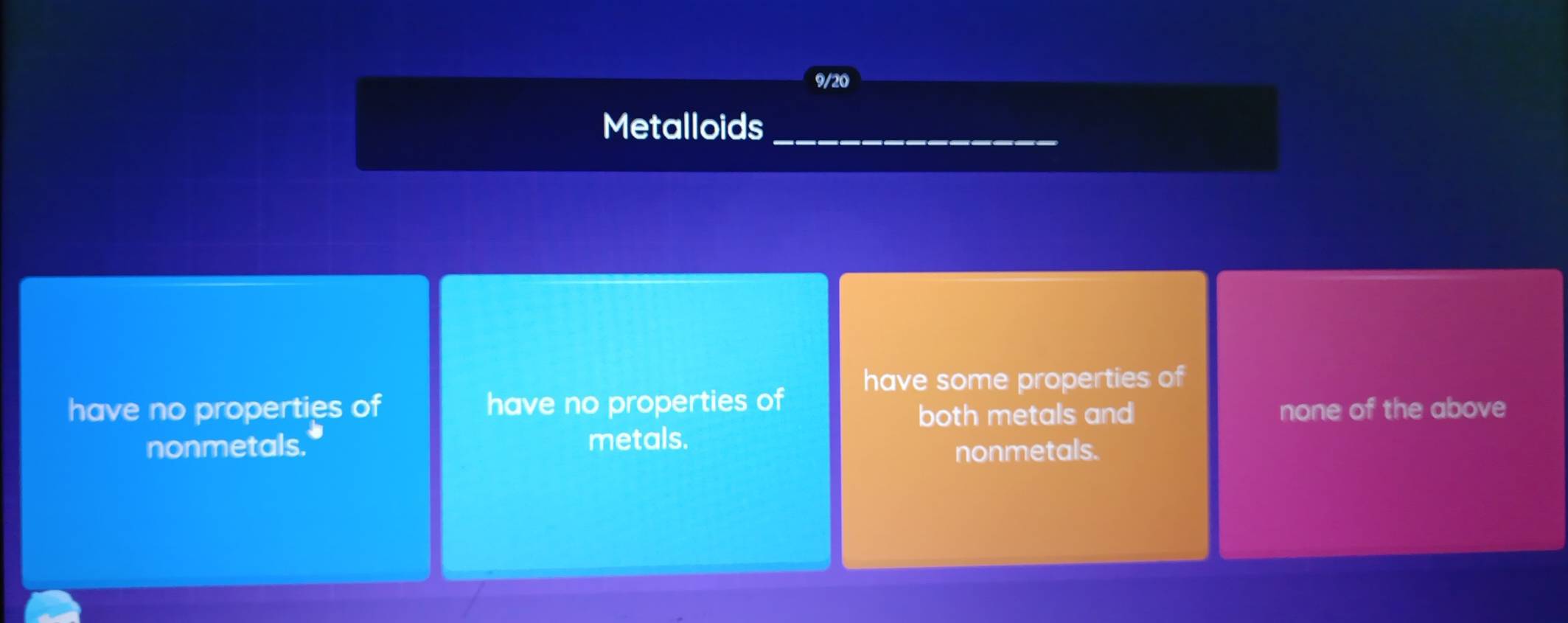 9/20
Metalloids_
have some properties of
have no properties of have no properties of
both metals and none of the above
nonmetals. metals.
nonmetals.