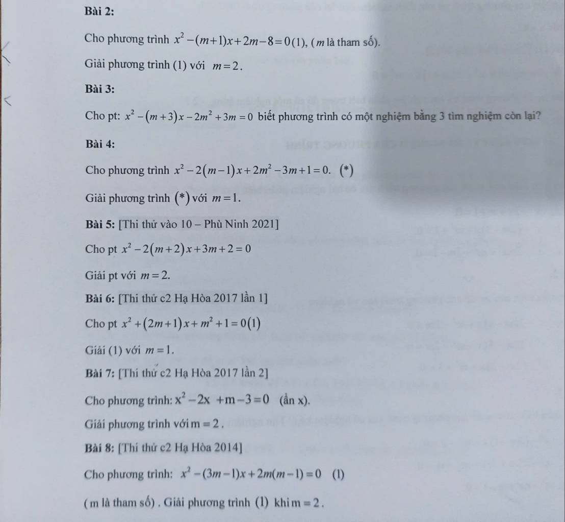 Cho phương trình x^2-(m+1)x+2m-8=0(1) , (m là tham số). 
Giải phương trình (1) với m=2. 
Bài 3: 
Cho pt: x^2-(m+3)x-2m^2+3m=0 biết phương trình có một nghiệm bằng 3 tìm nghiệm còn lại? 
Bài 4: 
Cho phương trình x^2-2(m-1)x+2m^2-3m+1=0. (*) 
Giải phương trình (*) với m=1. 
Bài 5: [Thi thử vào 10 - Phù Ninh 2021] 
Cho pt x^2-2(m+2)x+3m+2=0
Giải pt với m=2. 
Bài 6: [Thi thứ c2 Hạ Hòa 2017 lần 1] 
Cho pt x^2+(2m+1)x+m^2+1=0(1)
Giải (1) với m=1. 
Bài 7: [Thí thử c2 Hạ Hòa 2017 lần 2] 
Cho phương trình: x^2-2x+m-3=0 (ần x). 
Giải phương trình với m=2. 
Bài 8: [Thí thứ c2 Hạ Hòa 2014] 
Cho phương trình: x^2-(3m-1)x+2m(m-1)=0 (1) 
( m là tham số) . Giải phương trình (1) khi m =2.