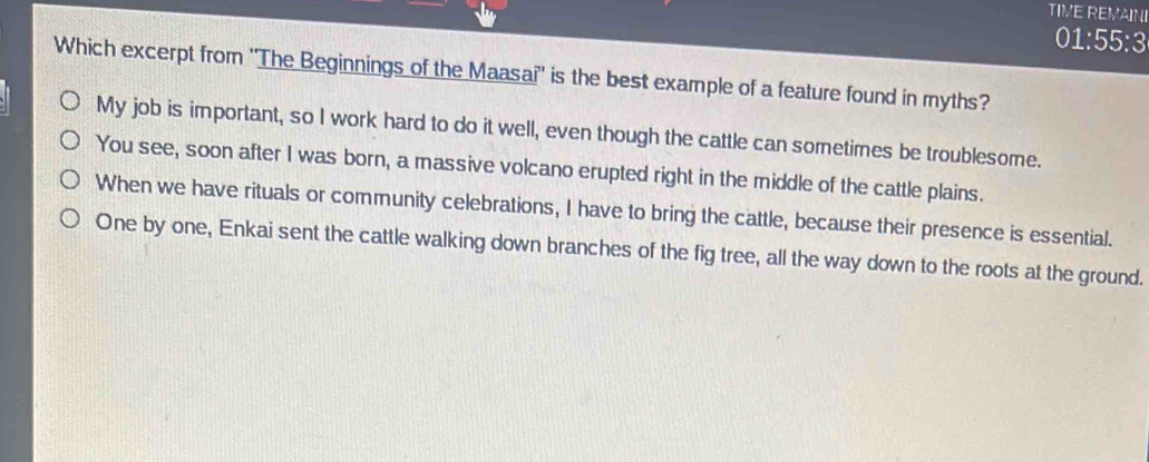 TIVE REMAINI
01:55:3
Which excerpt from ''The Beginnings of the Maasai'' is the best example of a feature found in myths?
My job is important, so I work hard to do it well, even though the cattle can sometimes be troublesome.
You see, soon after I was born, a massive volcano erupted right in the middle of the cattle plains.
When we have rituals or community celebrations, I have to bring the cattle, because their presence is essential.
One by one, Enkai sent the cattle walking down branches of the fig tree, all the way down to the roots at the ground.