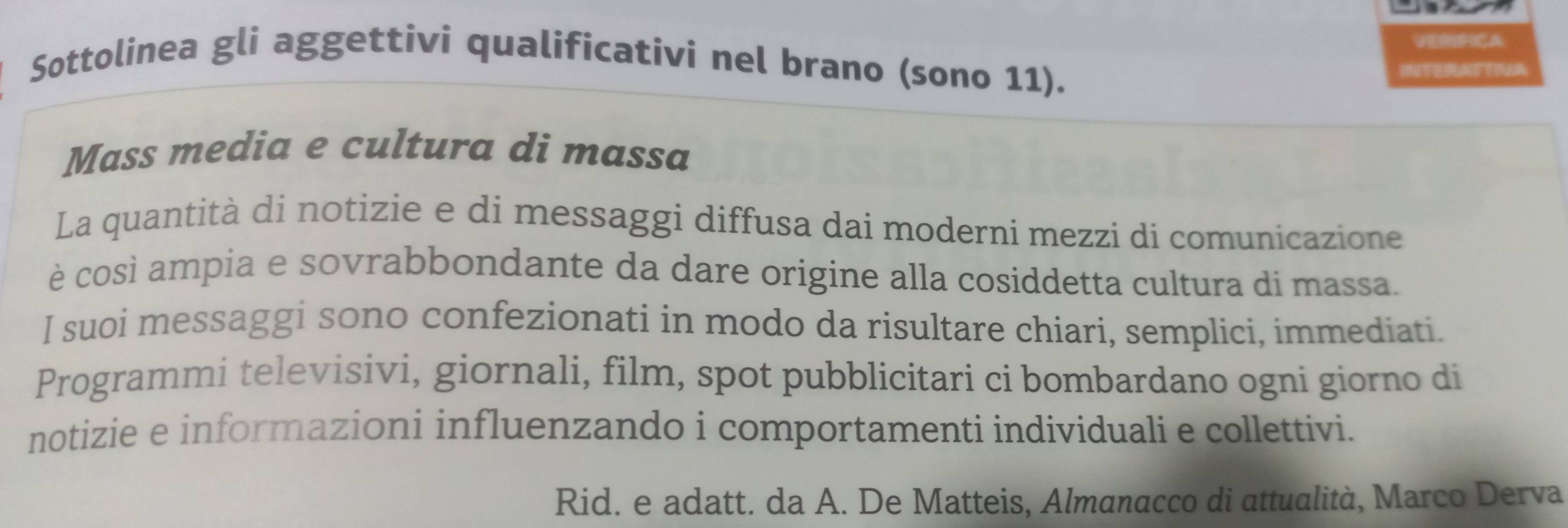 VERIFICA 
Sottolinea gli aggettivi qualificativi nel brano (sono 11). 

Mass media e cultura di massa 
La quantità di notizie e di messaggi diffusa dai moderni mezzi di comunicazione 
è così ampia e sovrabbondante da dare origine alla cosiddetta cultura di massa. 
I suoi messaggi sono confezionati in modo da risultare chiari, semplici, immediati. 
Programmi televisivi, giornali, film, spot pubblicitari ci bombardano ogni giorno di 
notizie e informazioni influenzando i comportamenti individuali e collettivi. 
Rid. e adatt. da A. De Matteis, Almanacco di attualità, Marco Derva