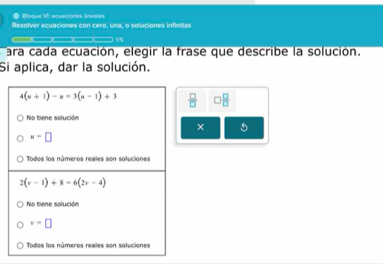 a Bloque VI: ecuaciones lineales
Resolver ecuaciones con cero, una, o soluciones infinitas
1/5
a ara cada ecuación, elegir la frase que describe la solución.
Si aplica, dar la solución.
 □ /□   □  □ /□  
×