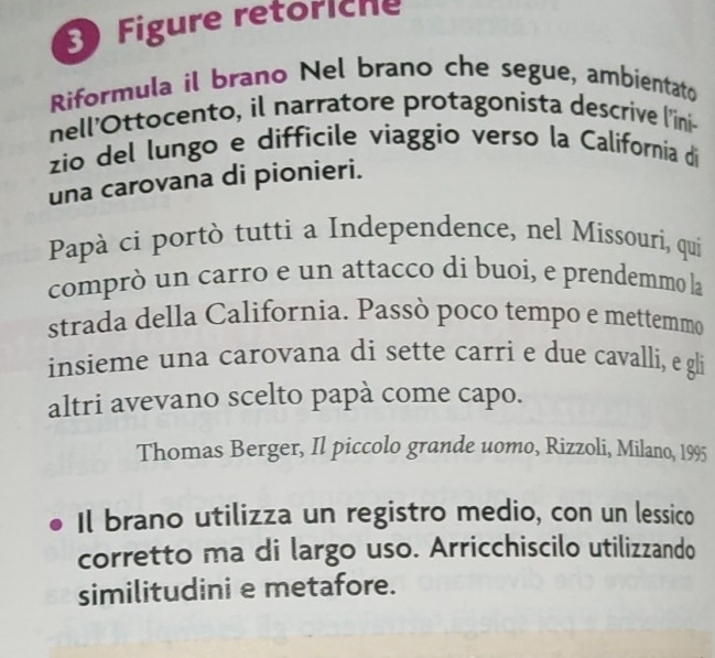 Figure retöriche 
Riformula il brano Nel brano che segue, ambientato 
nell'Ottocento, il narratore protagonista descrive l'’ini- 
zio del lungo e difficile viaggio verso la California di 
una carovana di pionieri. 
Papà ci portò tutti a Independence, nel Missouri, qui 
comprò un carro e un attacco di buoi, e prendemmo la 
strada della California. Passò poco tempo e mettemmo 
insieme una carovana di sette carri e due cavalli, e gli 
altri avevano scelto papà come capo. 
Thomas Berger, Il piccolo grande uomo, Rizzoli, Milano, 1995 
Il brano utilizza un registro medio, con un lessico 
corretto ma di largo uso. Arricchiscilo utilizzando 
similitudini e metafore.