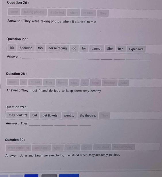were taking photos it started when to rain. They 
Answer : They were taking photos when it started to rain. 
Question 27 : 
it's because too horse racing go for cannot She her. expensive 
_ 
_ 
__ 
__ 
__ 
__ 
Answer : 
Question 28 : 
must to fit and They them stay do keep healthy. judo 
Answer : They must fit and do judo to keep them stay healthy. 
Question 29 : 
they couldn't but get tickets. went to the theatre, They 
Answer: They_ 
__ 
__ 
Question 30 : 
were exploring and Sarah when got lost. John the island they suddenly 
Answer : John and Sarah were exploring the island when they suddenly got lost.