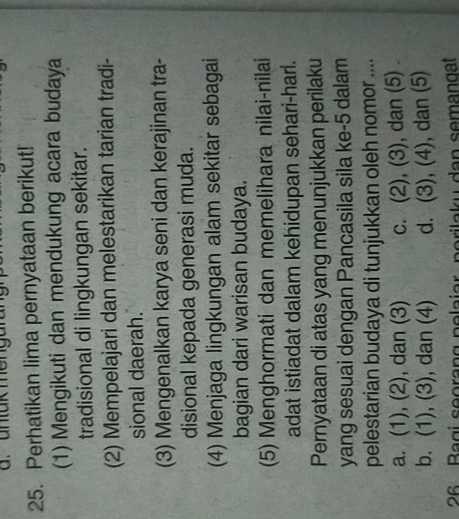 untük mengurang
25. Perhatikan lima pernyataan berikut!
(1) Mengikuti dan mendukung acara budaya
tradisional di lingkungan sekitar.
(2) Mempelajari dan melestarikan tarian tradi-
sional daerah.
(3) Mengenalkan karya seni dan kerajinan tra-
disional kepada generasi muda.
(4) Menjaga lingkungan alam sekitar sebagai
bagian dari warisan budaya.
(5) Menghormati dan memelihara nilai-nilai
adat istiadat dalam kehidupan sehari-harl.
Pernyataan di atas yang menunjukkan perilaku
yang sesuai dengan Pancasila sila ke -5 dalam
pelestarian budaya di tunjukkan oleh nomor ....
a. (1), (2), dan (3) c. (2), (3), dan (5)
b. (1), (3), dan (4) d. (3), (4), dan (5)
26 Bagi seorang pelajar, porilaky dan semangat