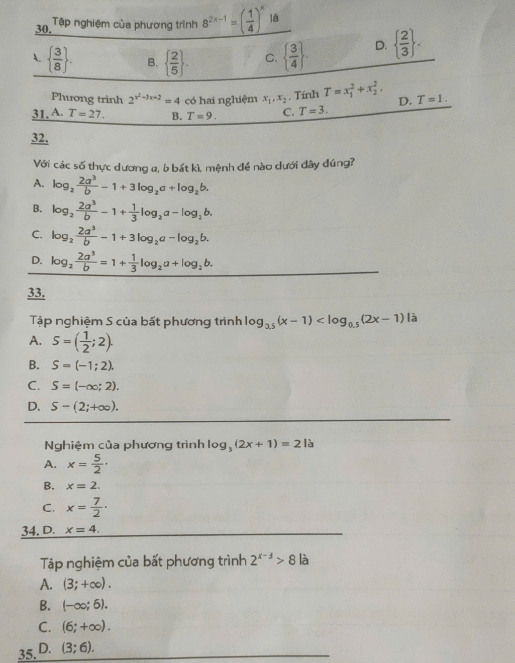 Tập nghiệm của phương trình 8^(2x-1)=( 1/4 )^x là
A.   3/8  .   3/4  .
D.   2/3  .
B.   2/5  .
C.
Phương trình 2^(x^2)-3x+2=4 có hai nghiệm x_1,x_2. Tính T=x_1^(2+x_2^2. D. T=1.
31. A. T=27. B. T=9.
C. T=3.
32.
Với cd :sc 6 thực dương a, b bất kì, mệnh đề nào dưới đây đúng?
A. log _2) 2a^3/b -1+3log _2a+log _2b.
B. log _2 2a^3/b -1+ 1/3 log _2a-log _2b.
C. log _2 2a^3/b -1+3log _2a-log _2b.
D. log _2 2a^3/b =1+ 1/3 log _2a+log _2b.
33.
Tập nghiệm S của bất phương trình log _0.5(x-1) à
A. S=( 1/2 ;2).
B. S=(-1;2).
C. S=(-∈fty ;2).
D. S-(2;+∈fty ).
Nghiệm của phương trình log _3(2x+1)=2 là
A. x= 5/2 ·
B. x=2.
C. x= 7/2 ·
34. D. x=4.
Tập nghiệm của bất phương trình 2^(x-3)>8 là
A. (3;+∈fty ).
B. (-∈fty ;6).
C. (6;+∈fty ).
35. D. (3;6).