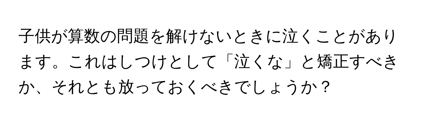 子供が算数の問題を解けないときに泣くことがあります。これはしつけとして「泣くな」と矯正すべきか、それとも放っておくべきでしょうか？