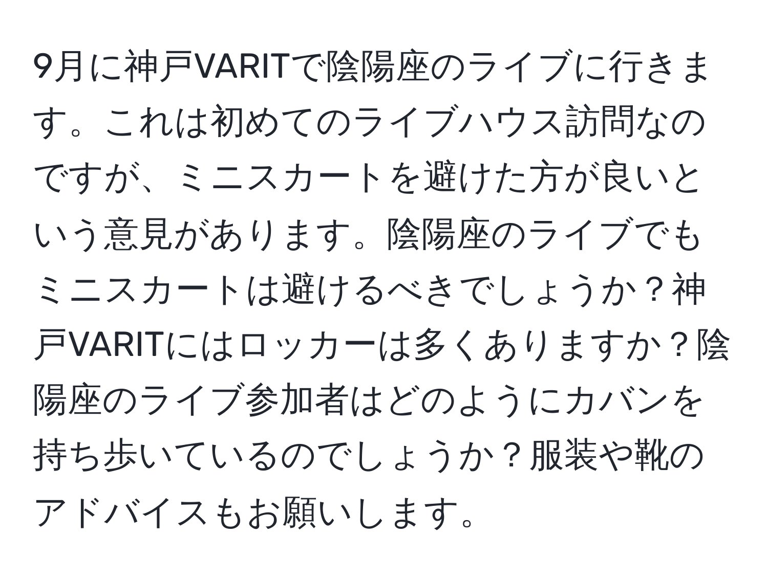 9月に神戸VARITで陰陽座のライブに行きます。これは初めてのライブハウス訪問なのですが、ミニスカートを避けた方が良いという意見があります。陰陽座のライブでもミニスカートは避けるべきでしょうか？神戸VARITにはロッカーは多くありますか？陰陽座のライブ参加者はどのようにカバンを持ち歩いているのでしょうか？服装や靴のアドバイスもお願いします。