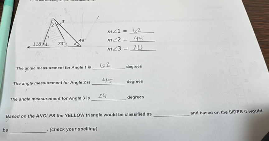 m∠ 1= _
m∠ 2= _
_ m∠ 3=
The angle measurement for Angle 1 is _degrees
The angle measurement for Angle 2 is _degrees
The angle measurement for Angle 3 is _degrees
Based on the ANGLES the YELLOW triangle would be classified as _and based on the SIDES it would
be _. (check your spelling)