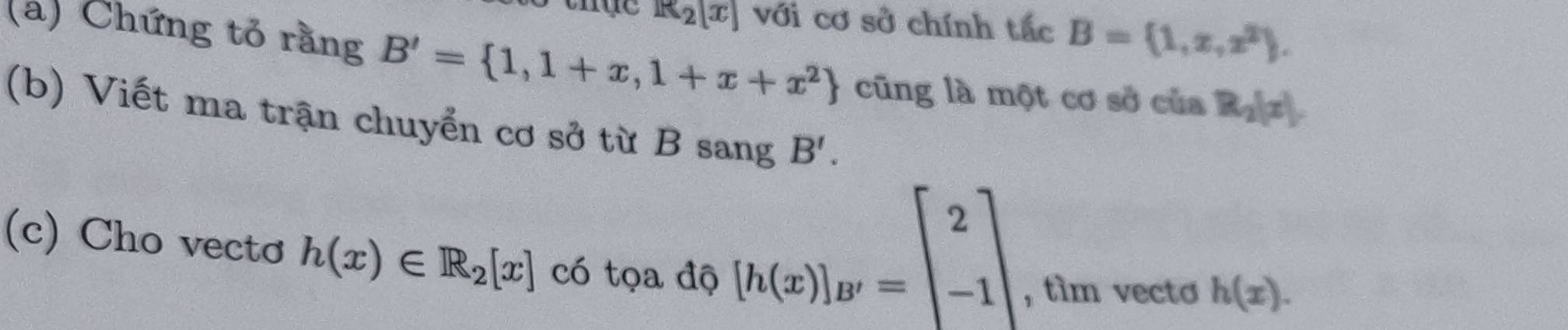 R_2[x] với cơ sở chính tắc B= 1,x,x^2. 
(a) Chứng tỏ rằng B'= 1,1+x,1+x+x^2 cũng là một cơ sở của R_2|x|. 
(b) Viết ma trận chuyển cơ sở từ B sang B'. 
(c) Cho vecto h(x)∈ R_2[x] có tọa độ
[h(x)]_B'=beginbmatrix 2 -1endbmatrix
, tìm vecto h(x).