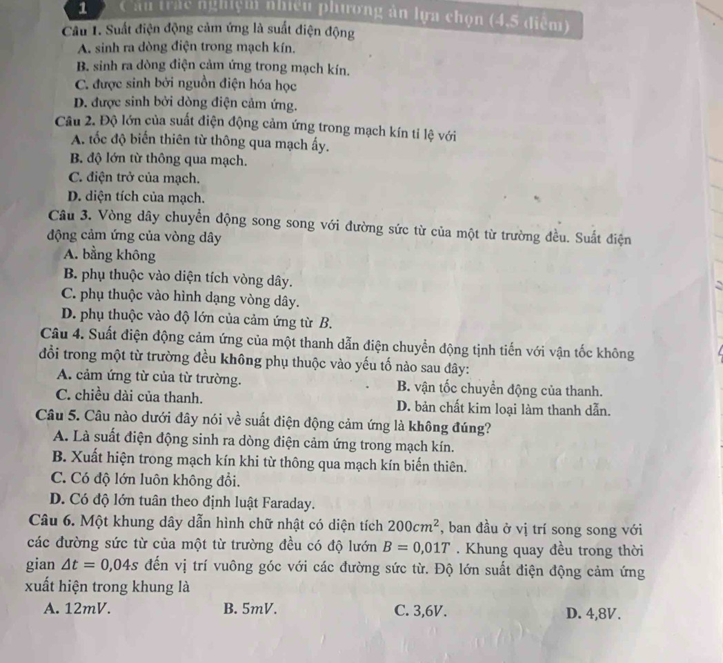 Cầu trác nghiệm nhiều phương ăn lựa chọn (4,5 điểm)
Câu 1. Suất điện động cảm ứng là suất điện động
A. sinh ra dòng điện trong mạch kín.
B. sinh ra dòng điện cảm ứng trong mạch kín.
C. được sinh bởi nguồn điện hóa học
D. được sinh bởi dòng điện cảm ứng.
Câu 2. Độ lớn của suất điện động cảm ứng trong mạch kín tỉ lệ với
A. tốc độ biến thiên từ thông qua mạch ấy.
B. độ lớn từ thông qua mạch.
C. điện trở của mạch.
D. diện tích của mạch.
Câu 3. Vòng dây chuyển động song song với đường sức từ của một từ trường đều. Suất điện
động cảm ứng của vòng dây
A. bằng không
B. phụ thuộc vào diện tích vòng dây.
C. phụ thuộc vào hình dạng vòng dây.
D. phụ thuộc vào độ lớn của cảm ứng từ B.
Câu 4. Suất điện động cảm ứng của một thanh dẫn điện chuyển động tịnh tiến với vận tốc không
đổi trong một từ trường đều không phụ thuộc vào yếu tố nào sau đây:
A. cảm ứng từ của từ trường. B. vận tốc chuyển động của thanh.
C. chiều dài của thanh. D. bản chất kim loại làm thanh dẫn.
Câu 5. Câu nào dưới đây nói về suất điện động cảm ứng là không đúng?
A. Là suất điện động sinh ra dòng điện cảm ứng trong mạch kín.
B. Xuất hiện trong mạch kín khi từ thông qua mạch kín biến thiên.
C. Có độ lớn luôn không đổi.
D. Có độ lớn tuân theo định luật Faraday.
Câu 6. Một khung dây dẫn hình chữ nhật có diện tích 200cm^2 , ban đầu ở vị trí song song với
các đường sức từ của một từ trường đều có độ lướn B=0,01T. Khung quay đều trong thời
gian △ t=0,04s đến vị trí vuông góc với các đường sức từ. Độ lớn suất điện động cảm ứng
xuất hiện trong khung là
A. 12mV. B. 5mV. C. 3,6V. D. 4,8V.