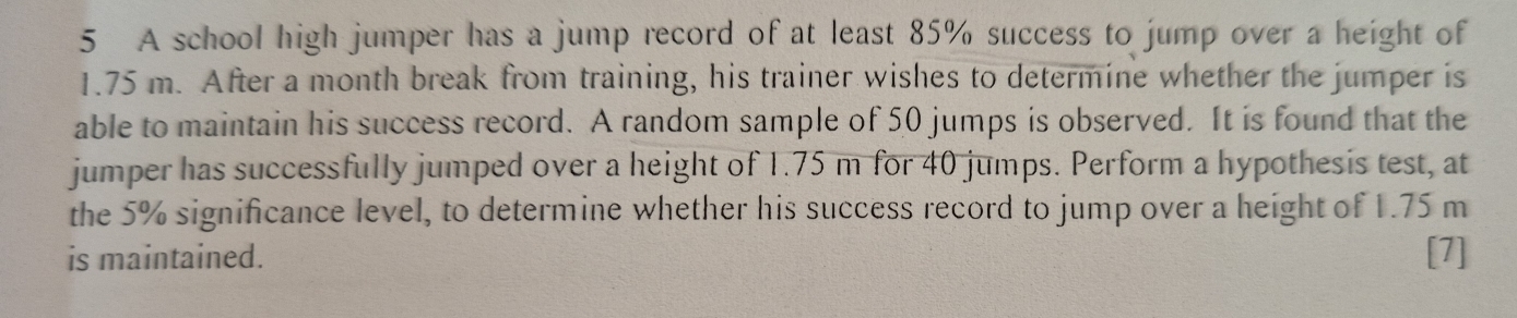 A school high jumper has a jump record of at least 85% success to jump over a height of
1.75 m. After a month break from training, his trainer wishes to determine whether the jumper is 
able to maintain his success record. A random sample of 50 jumps is observed. It is found that the 
jumper has successfully jumped over a height of 1.75 m for 40 jumps. Perform a hypothesis test, at 
the 5% significance level, to determine whether his success record to jump over a height of 1.75 m
is maintained. [7]