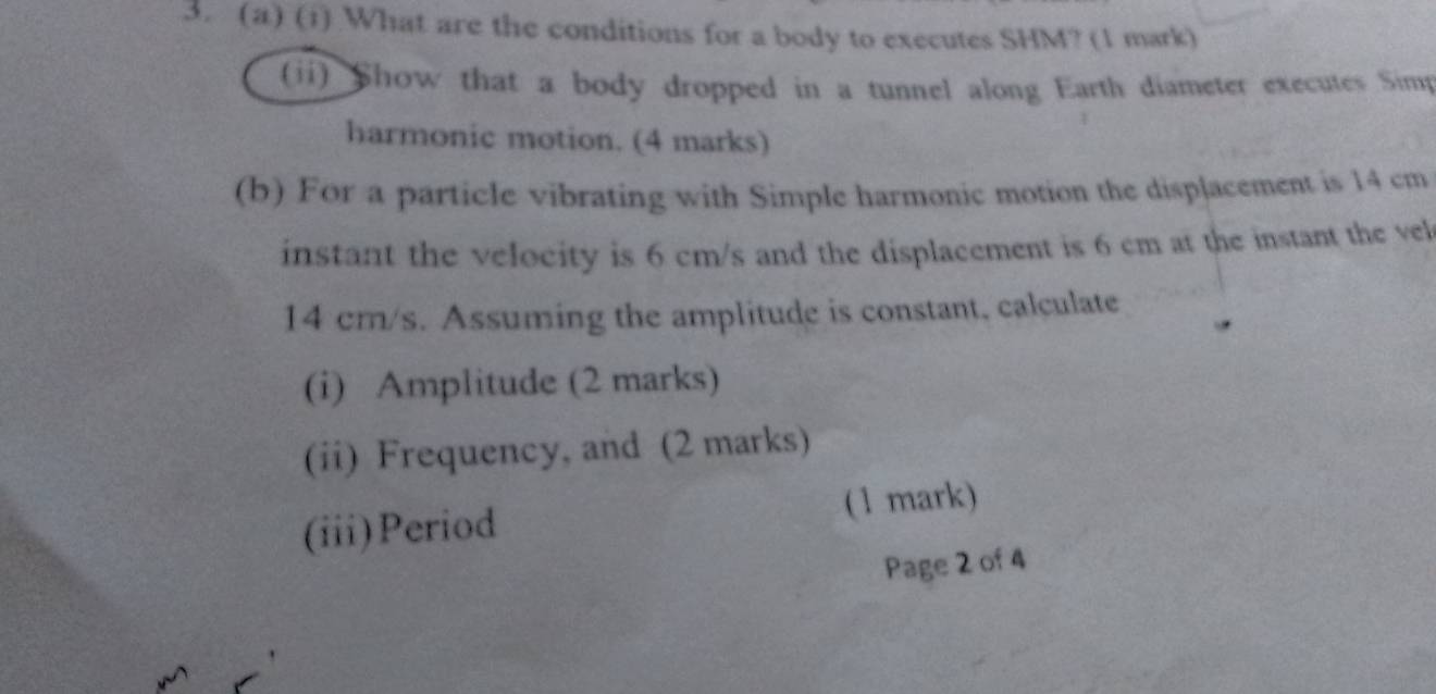 What are the conditions for a body to executes SHM? (1 mark) 
(ii) Show that a body dropped in a tunnel along Earth diameter executes Simp 
harmonic motion. (4 marks) 
(b) For a particle vibrating with Simple harmonic motion the displacement is 14 cm
instant the velocity is 6 cm/s and the displacement is 6 cm at the instant the vel
14 cm/s. Assuming the amplitude is constant, calculate 
(i) Amplitude (2 marks) 
(ii) Frequency, and (2 marks) 
(iii)Period (1 mark) 
Page 2 of 4