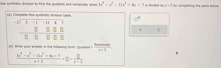 Use synthetic division to find the quotient and remainder when 3x^4-x^3-11x^2+8x+7 is divided by x+2 by completing the parts below.
(a) Complete this synthble.
× 5
(b) Write your answer in the following form: Quotient + Remainder/x+2 .
 (3x^4-x^3-11x^2+8x+7)/x+2 =□ + □ /x+2 