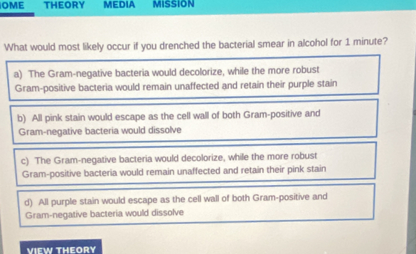 OME THEORY MEDIA Mision
What would most likely occur if you drenched the bacterial smear in alcohol for 1 minute?
a) The Gram-negative bacteria would decolorize, while the more robust
Gram-positive bacteria would remain unaffected and retain their purple stain
b) All pink stain would escape as the cell wall of both Gram-positive and
Gram-negative bacteria would dissolve
c) The Gram-negative bacteria would decolorize, while the more robust
Gram-positive bacteria would remain unaffected and retain their pink stain
d) All purple stain would escape as the cell wall of both Gram-positive and
Gram-negative bacteria would dissolve
VIEW THEORY