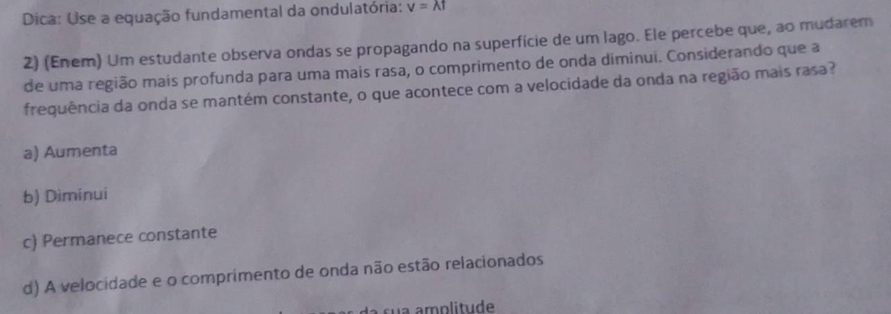 Dica: Use a equação fundamental da ondulatória: v=lambda t
2) (Enem) Um estudante observa ondas se propagando na superfície de um lago. Ele percebe que, ao mudarem
de uma região mais profunda para uma mais rasa, o comprimento de onda diminui. Considerando que a
frequência da onda se mantém constante, o que acontece com a velocidade da onda na região mais rasa?
a) Aumenta
b) Diminuī
c) Permanece constante
d) A velocidade e o comprimento de onda não estão relacionados
sua amplitude