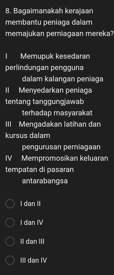 Bagaimanakah kerajaan
membantu peniaga dalam
memajukan perniagaan mereka?
Memupuk kesedaran
perlindungan pengguna
dalam kalangan peniaga
II Menyedarkan peniaga
tentang tanggungjawab
terhadap masyarakat
III Mengadakan latihan dan
kursus dalam
pengurusan perniagaan
IV Mempromosikan keluaran
tempatan di pasaran
antarabangsa
I dan II
I dan IV
II dan III
III dan IV