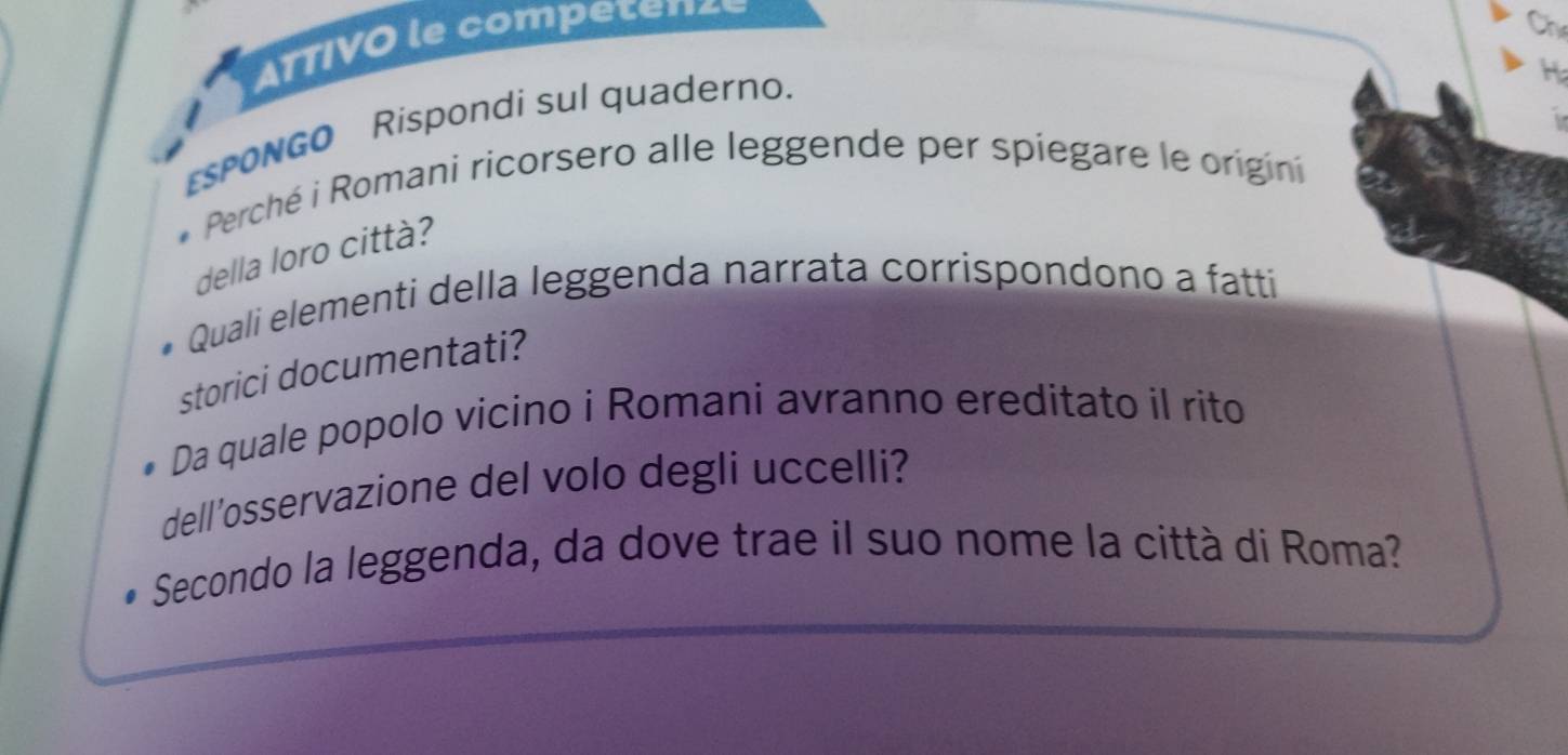 ATTIVO le competenzé 
Ch 
H 
sPONGO Rispondi sul quaderno. 
Perché i Romani ricorsero alle leggende per spiegare le origini 
della loro città? 
Quali elementi della leggenda narrata corrispondono a fatti 
storici documentati? 
Da quale popolo vicino i Romani avranno ereditato il rito 
dell'osservazione del volo degli uccelli? 
Secondo la leggenda, da dove trae il suo nome la città di Roma?