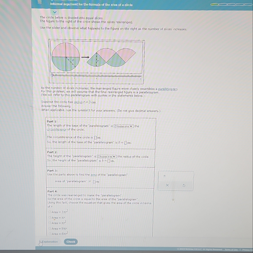 Informal argument for the formula of the area of a circle
The circle below is divided into equal slices.
The figure to the right of the circle shows the slices rearranged.
Use the slider and observe what happens to the figure on the right as the number of slices increases.
As the number of slices increases, the rearranged figure more closely resembles a parallelogram.
For this problem, we will assume that the final rearranged figure is a parallelogram.
(We will refer to this parallelogram with quotes in the statements below.)
Suppose the circle has radius r=3cm. 
Answer the following
When applicable, use the symbol π for your answers. (Do not give decimal answers.)
Part 1:
The length of the base of the "parallelogram" is [Choose one ✔] the
circumference of the circle.
The circumference of the circle is □°
So, the length of the base of the "parallelogram' is b=□ cm. 
Part 2:
The height of the "parallelogram" is Choose one ✔ ] the radius of the circle.
So, the height of the 'parallelogram' is h=□ cm. 
Part 3:
Use the parts above to find the area of the "parallelogram".
π
Area of ''parallelogram'' =□ cm^-
× 5
Part 4:
The circle was rearranged to make the "parallelogram".
So the area of the circle is equal to the area of the "parallelogram".
Using this fact, choose the equation that gives the area of the circle in terms
of r.
Area=3π r^2
Area=π r
Area=π r^2
Area=9π r
Area=6π r^2
[Explanation Check