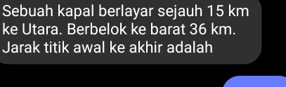 Sebuah kapal berlayar sejauh 15 km
ke Utara. Berbelok ke barat 36 km. 
Jarak titik awal ke akhir adalah