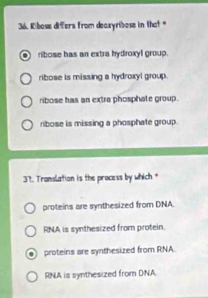 Ribose differs from deaxyribose in that "
ribose has an extra hydroxyl group.
ribose is missing a hydroxyl group.
ribose has an extra phosphate group.
ribose is missing a phosphate group.
37. Translation is the process by which *
proteins are synthesized from DNA.
RNA is synthesized from protein.
proteins are synthesized from RNA.
RNA is synthesized from DNA.