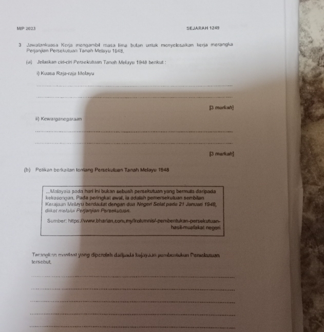 MIP 2023 SEJARAH 1249 
3 Jawalankuasa Kerja mengambil masa tima bułan untuk menyelesaikan kerja merangka 
Perjanjian Persekutuan Tanah Melayu 1948. 
(a) Jelaskan ciri-ciri Persekutuan Tanah Melayu 1948 berikut : 
i) Kuasa Raja-raja Melayu 
_ 
_ 
[3 markah] 
ii) Kewarganegaraan 
_ 
_ 
[3 markah] 
(b) Petikan berkaitan tentang Persekutuan Tanah Melayu 1948 
,..Malaysia pada hari ini bukan sebuah persekutuan yang bermula daripada 
kekosongan. Pada peringkat awal, ia adalah pemersekutuan sembilan 
Kerajaan Melayu berdaulät dengan dua Negerí Selat pada 21 Januarí 1948, 
diikat melalui Perjanjian Persekutuan. 
Sumber: https://www.bharian.com.my/kolumnis/-pembentukan-persekutuan 
hasil-muafakat negeri 
Terangkan monfont yong diperefeh darpadá kajayaan pembentukun Persekutuan 
tersebut 
_ 
_ 
_ 
_ 
_