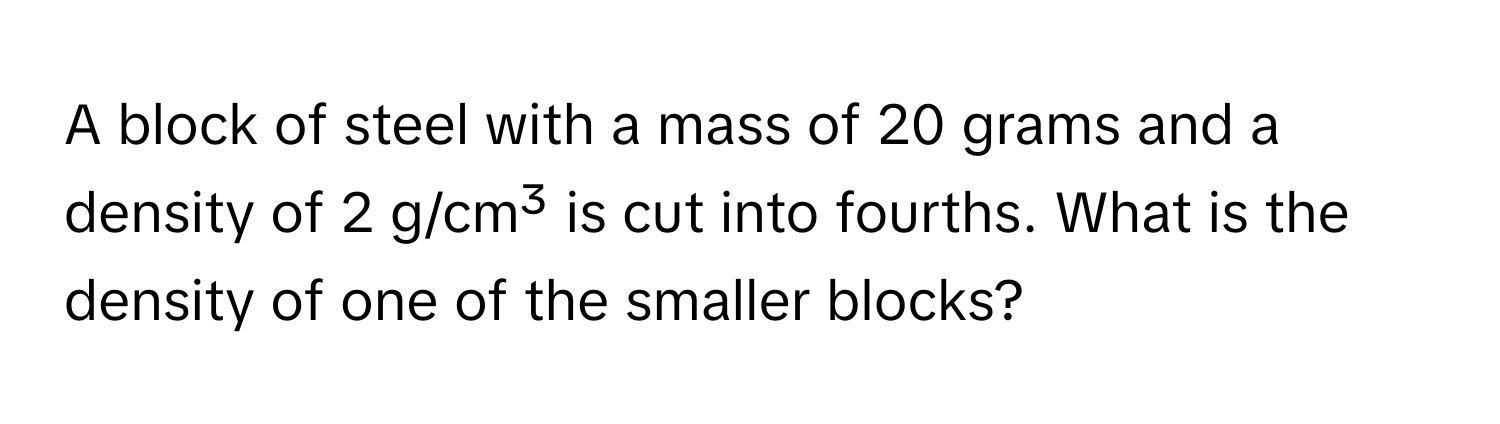 A block of steel with a mass of 20 grams and a density of 2 g/cm³ is cut into fourths. What is the density of one of the smaller blocks?