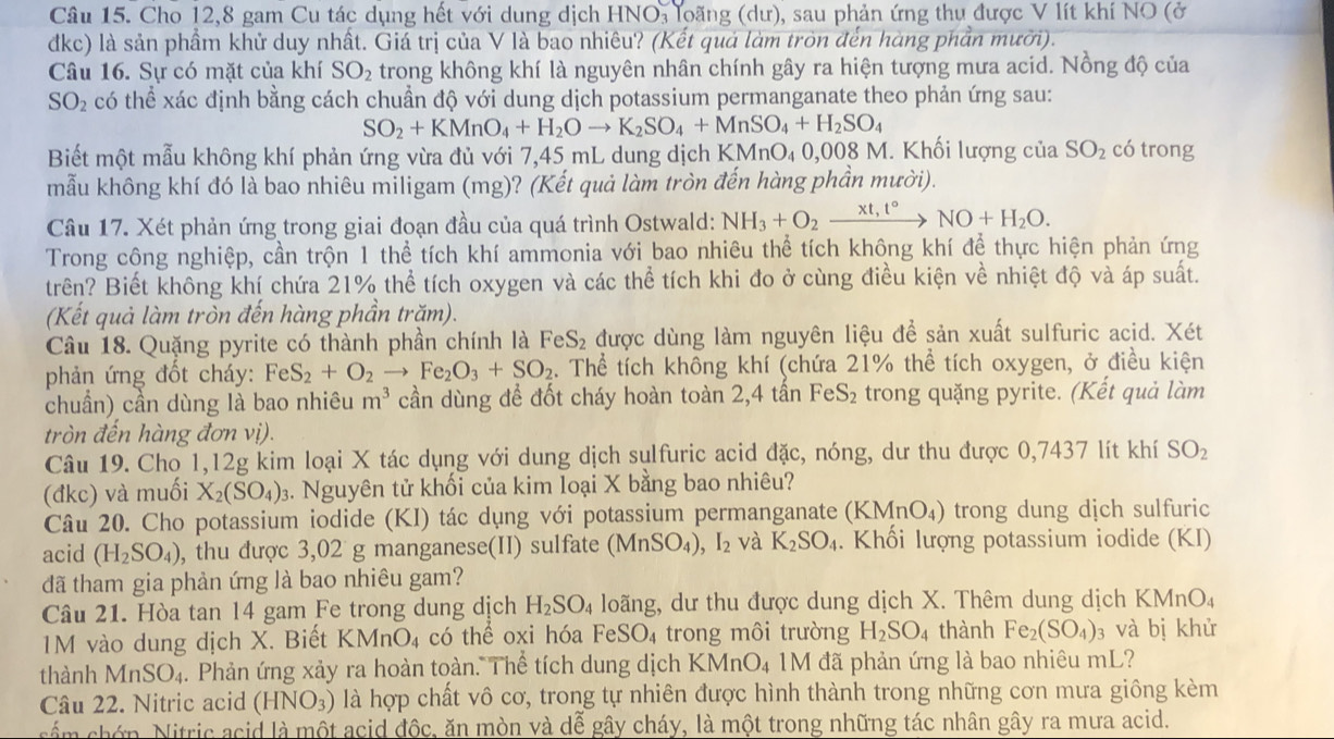 Cho 12,8 gam Cu tác dụng hết với dung dịch HNO, loãng (dư), sau phản ứng thu được V lít khí NO (ở
dkc) là sản phầm khử duy nhất. Giá trị của V là bao nhiêu? (Kết quá làm tròn đến hàng phần mưỡi).
Câu 16. Sự có mặt của khí SO_2 trong không khí là nguyên nhân chính gây ra hiện tượng mưa acid. Nồng độ của
SO_2 có thể xác định bằng cách chuẩn độ với dung dịch potassium permanganate theo phản ứng sau:
SO_2+KMnO_4+H_2Oto K_2SO_4+MnSO_4+H_2SO_4
Biết một mẫu không khí phản ứng vừa đủ với 7,45 mL dung dịch KMnO_40, 008 M. Khối lượng của SO_2 có trong
mẫu không khí đó là bao nhiêu miligam (mg)? (Kết quả làm tròn đến hàng phần mười).
Câu 17. Xét phản ứng trong giai đoạn đầu của quá trình Ostwald: NH_3+O_2xrightarrow * t,t°NO+H_2O.
Trong công nghiệp, cần trộn 1 thể tích khí ammonia với bao nhiêu thể tích không khí để thực hiện phản ứng
trên? Biết không khí chứa 21% thể tích oxygen và các thể tích khi đo ở cùng điều kiện về nhiệt độ và áp suất.
(Kết quả làm tròn đến hàng phần trăm).
Câu 18. Quặng pyrite có thành phần chính là FeS_2 được dùng làm nguyên liệu đề sản xuất sulfuric acid. Xét
phản ứng đồt cháy: FeS_2+O_2to Fe_2O_3+SO_2. Thể tích không khí (chứa 21% thể tích oxygen, ở điều kiện
chuẩn) cần dùng là bao nhiêu m^3 cần dùng để đốt cháy hoàn toàn 2,4 tần Fe S_2 trong quặng pyrite. (Kết quả làm
tròn đến hàng đơn vị).
Câu 19. Cho 1,12g kim loại X tác dụng với dung dịch sulfuric acid đặc, nóng, dư thu được 0,7437 lít khí SO_2
(đkc) và muối X_2(SO_4) 3. Nguyên tử khối của kim loại X bằng bao nhiêu?
Câu 20. Cho potassium iodide (KI) tác dụng với potassium permanganate (KMnO₄) trong dung dịch sulfuric
acid (H_2SO_4) , thu được 3,02 g manganese(II) sulfate (MnSO_4) ,I_2 và K_2SO_4. Khối lượng potassium iodide (KI)
đã tham gia phản ứng là bao nhiêu gam?
Câu 21. Hòa tan 14 gam Fe trong dung dịch H_2SO_4 loãng, dư thu được dung dịch X. Thêm dung dịch KMnO₄
M vào dung dịch X. Biết KN MnO_4 có thể oxi hóa FeSO_4 trong môi trường H_2SO_4 thành Fe_2(SO_4) 3 và bị khử
thành MnSO_4. Phản ứng xảy ra hoàn toàn. Thể tích dung dịch KMnO₄ 1M đã phản ứng là bao nhiêu mL?
Câu 22. Nitric acid (HNO_3) là hợp chất vô cơ, trong tự nhiên được hình thành trong những cơn mưa giông kèm
cám chớn. Nitric acid là một acid độc, ăn mòn và dễ gây cháy, là một trong những tác nhân gây ra mưa acid.