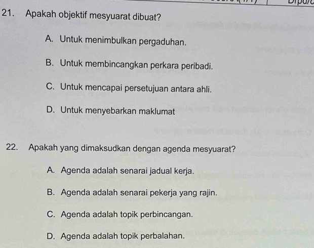 Apakah objektif mesyuarat dibuat?
A. Untuk menimbulkan pergaduhan.
B. Untuk membincangkan perkara peribadi.
C. Untuk mencapai persetujuan antara ahli.
D. Untuk menyebarkan maklumat
22. Apakah yang dimaksudkan dengan agenda mesyuarat?
A. Agenda adalah senarai jadual kerja.
B. Agenda adalah senarai pekerja yang rajin.
C. Agenda adalah topik perbincangan.
D. Agenda adalah topik perbalahan.