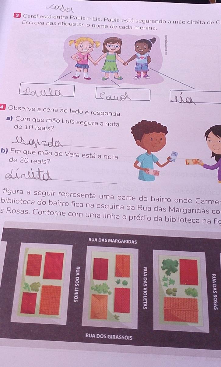 Carol está entre Paula e Lia. Paula está segurando a mão direita de C 
Escreva nas etiquetas o nome de cada menina. 
Observe a cena ao lado e responda. 
a) Com que mão Luís segura a nota 
de 10 reais? 
_ 
b) Em que mão de Vera está a nota 
de 20 reais? 
_ 
figura a seguir representa uma parte do bairro onde Carmer 
biblioteca do bairro fica na esquina da Rua das Margaridas co 
s Rosas. Contorne com uma linha o prédio da biblioteca na fig 
RUA DAS MARGARIDAS 
: 

RUA DOS GIRASSÓIS