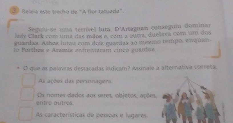 Releía este trecho de “A flor tatuada”.
Seguiu-se uma terrível luta. D'Artagnan conseguiu dominar
lady Clark com uma das mãos e, com a outra, duelava com um dos
guardas. Athos lutou com dois guardas ao mesmo tempo, enquan-
to Porthos e Aramis enfrentaram cinco guardas.
O que as palavras destacadas indicam? Assinale a alternativa correta.
As ações das personagens.
Os nomes dados aos seres, objetos, ações,
entre outros.
As características de pessoas e lugares.