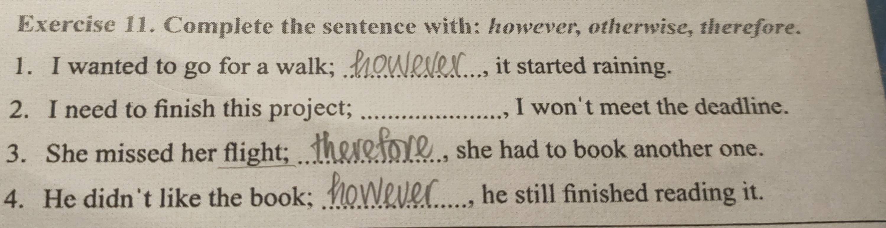 Complete the sentence with: however, otherwise, therefore. 
1. I wanted to go for a walk; _, it started raining. 
2. I need to finish this project; _, I won't meet the deadline. 
3. She missed her flight; _she had to book another one. 
4. He didn't like the book; _, he still finished reading it.