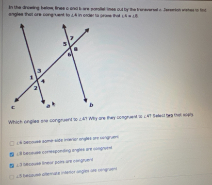 In the drawing below, lines a and b are parallel lines cut by the transversal c. Jeremiah wishes to find
angles that are congruent to ∠ 4 in order to prove that ∠ 4=∠ 8
Which angles are congruent to ∠ 4 ? Why are they congruent to ∠ 4 ? Select two that apply.
∠ 6 because same-side interior angles are congruent
∠ 8 because corresponding angles are congruent
∠ 3 because linear pairs are congruent
∠ 5 because alternate interior angles are congruent