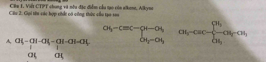 Viết CTPT chung và nêu đặc điểm cấu tạo của alkene, Alkyne
Câu 2. Gọi tên các hợp chất có công thức cấu tạo sau
CH_3-Cequiv C-CH-CH_3
A, beginarrayr CH_5^CH-CH_2-CH-CH=CH_2, CH_3CH_3endarray. 