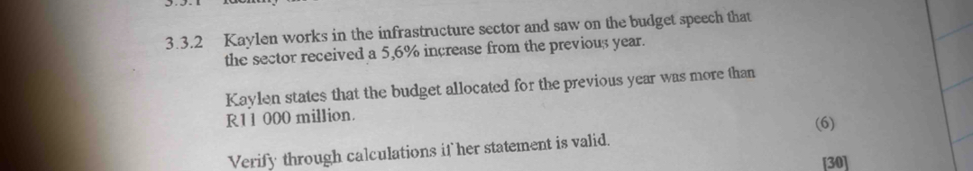 Kaylen works in the infrastructure sector and saw on the budget speech that 
the sector received a 5,6% increase from the previous year. 
Kaylen states that the budget allocated for the previous year was more than
R11 000 million. (6) 
Verify through calculations if her statement is valid. 
[30]