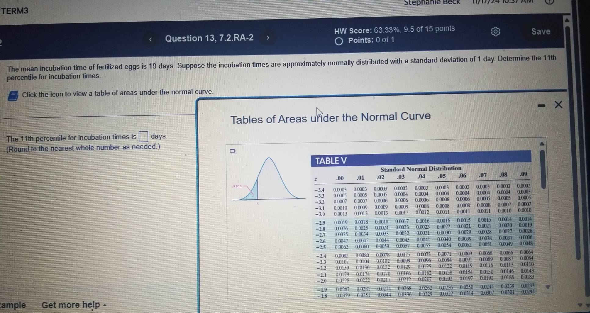 Stephanie Beck 
TERM3 
a 
HW Score: 63.33%, 9.5 of 15 points Save 
Question 13, 7.2.RA-2 Points: 0 of 1 
The mean incubation time of fertilized eggs is 19 days. Suppose the incubation times are approximately normally distributed with a standard deviation of 1 day. Determine the 11th
percentile for incubation times. 
a Click the icon to view a table of areas under the normal curve. 
X 
Tables of Areas unider the Normal Curve 
The 11th percentile for incubation times is □ days
(Round to the nearest whole number as needed.) 
a 
ample Get more help£