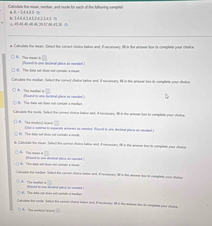 Calculate the mean, median, and mode for each of the following samples.
a. 8, -3, 4, 4, 0, 5 □
b. 3, 4, 6, 4, 3, 4, 5, 2, 6, 2, 3, 4, 5 □
c. 49, 48, 46, 48, 46, 39, 57, 66, 43, 36 □
_
a. Calculate the mean. Select the correct choice below and, if necessary, fill in the anower box to complete your choice.
A. The mean is
(Round to one decimal place as needed.)
B. The data set does not contain a mean.
Calculate the median. Select the correct choice below and, if necessary, fill in the anower box to complete your choice
A. The median is
(Round to one decimal place as needed.)
B. The data set does not contain a median.
Calculate the mode. Select the correct choice below and, if necessary, fill in the anower box to complete your choice.
A. The mode(s) is(are) ^circ  
(Use a comma to separate anowers as needed. Round to one decimal place as needed.)
B. The data set does not contain a mode.
b, Calculate the mean. Select the correct choice below and, if necessary, fill in the answer box to complete your choice
A. The mean is □ 
(Round to one decimal place as needed.)
B. The data set does not contain a mean.
Calculate the median. Select the correct choice below and, if necessary, fill in the answer box to complete your choice
A. The median is / 
(Round to one decimal place as needed.)
B. The data set does not contain a median
Calcutate the mode. Select the correct choice below and, if necessary, fill in the answer box to complete your choice.
A. The mode(s) is(are)