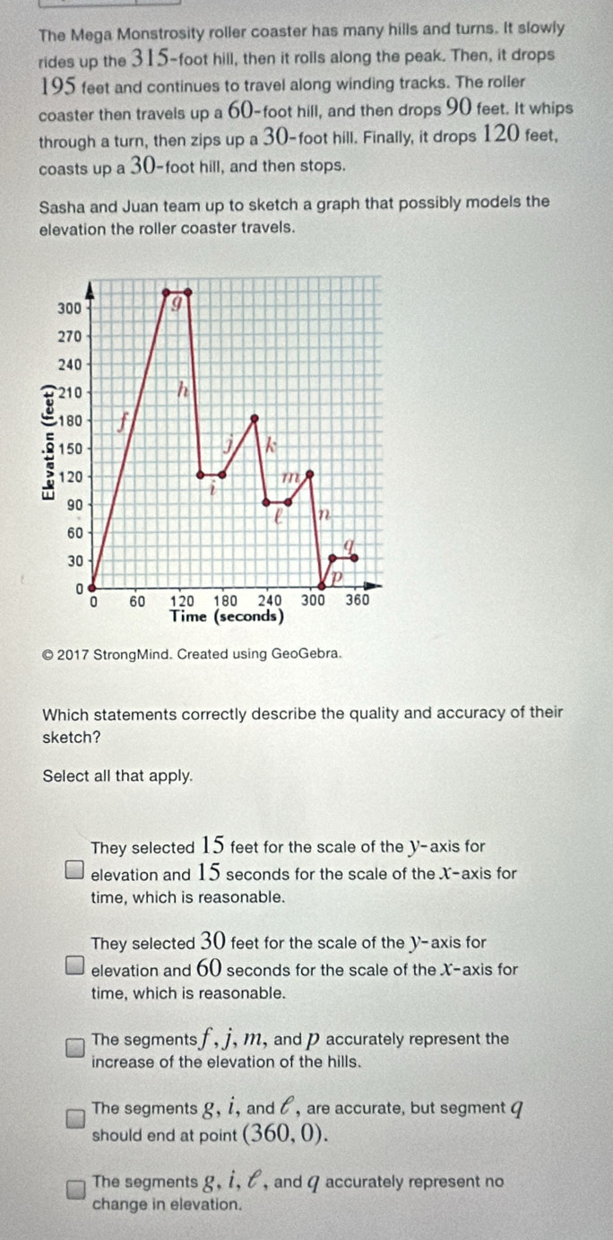 The Mega Monstrosity roller coaster has many hills and turns. It slowly
rides up the 315-foot hill, then it rolls along the peak. Then, it drops
195 feet and continues to travel along winding tracks. The roller
coaster then travels up a 60-foot hill, and then drops 90 feet. It whips
through a turn, then zips up a 30-foot hill. Finally, it drops 120 feet,
coasts up a 30-foot hill, and then stops.
Sasha and Juan team up to sketch a graph that possibly models the
elevation the roller coaster travels.
300
270
240
210 h
180 f
5 150 j k
120 m
i
90
e n
60
q
30
p
0 120 180 240 300 360
60
Time (seconds)
© 2017 StrongMind. Created using GeoGebra.
Which statements correctly describe the quality and accuracy of their
sketch?
Select all that apply.
They selected 15 feet for the scale of the y-axis for
elevation and 15 seconds for the scale of the X-axis for
time, which is reasonable.
They selected 30 feet for the scale of the y-axis for
elevation and 60 seconds for the scale of the X-axis for
time, which is reasonable.
The segments f, j , m, and p accurately represent the
increase of the elevation of the hills.
The segments g, i, and l, are accurate, but segment q
should end at point (360,0).
The segments g, i, l , and a accurately represent no
change in elevation.
