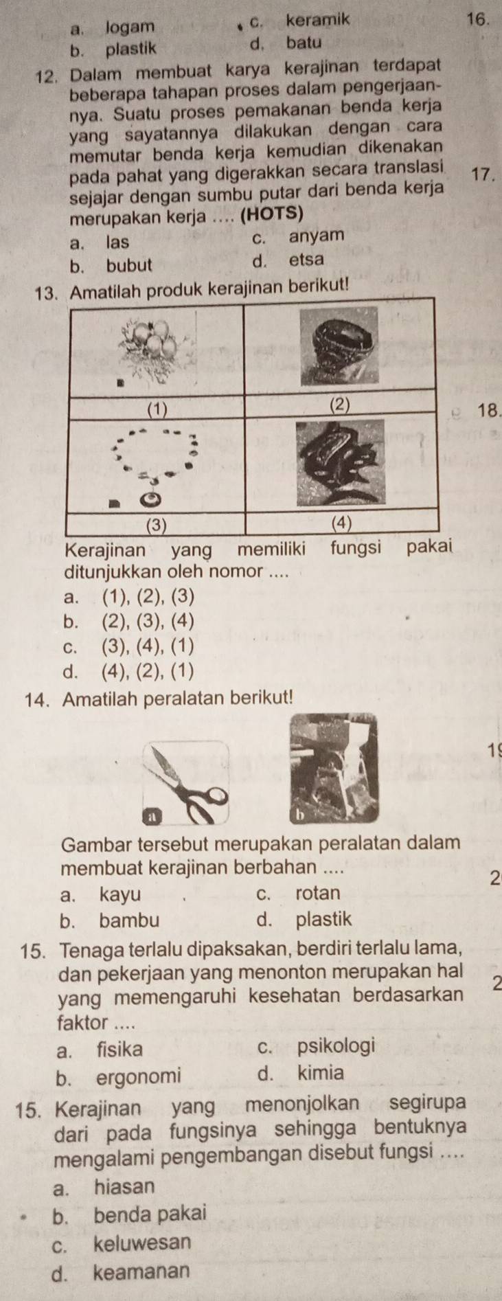 a. logam c. keramik 16.
b. plastik d, batu
12. Dalam membuat karya kerajinan terdapat
beberapa tahapan proses dalam pengerjaan-
nya. Suatu proses pemakanan benda kerja
yang sayatannya dilakukan dengan cara
memutar benda kerja kemudian dikenakan
pada pahat yang digerakkan secara translasi 17.
sejajar dengan sumbu putar dari benda kerja
merupakan kerja .... (HOTS)
a. las c. anyam
b. bubut d. etsa
13. Amatilah produk kerajinan berikut!
18.
Kerajinan yang memiliki fungsi pakai
ditunjukkan oleh nomor ....
a. (1), (2), (3)
b. (2), (3), (4)
c. (3), (4), (1)
d. (4), (2), (1)
14. Amatilah peralatan berikut!
19
Gambar tersebut merupakan peralatan dalam
membuat kerajinan berbahan ....
2
a. kayu c. rotan
b. bambu d. plastik
15. Tenaga terlalu dipaksakan, berdiri terlalu lama,
dan pekerjaan yang menonton merupakan hal
2
yang memengaruhi kesehatan berdasarkan
faktor ....
a. fisika c. psikologi
b. ergonomi d. kimia
15. Kerajinan yang menonjolkan segirupa
dari pada fungsinya sehingga bentuknya
mengalami pengembangan disebut fungsi ....
a. hiasan
b. benda pakai
c. keluwesan
d. keamanan