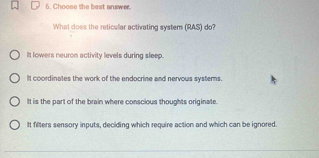 Choose the best answer.
What does the reticular activating system (RAS) do?
It lowers neuron activity levels during sleep.
It coordinates the work of the endocrine and nervous systems.
It is the part of the brain where conscious thoughts originate.
It filters sensory inputs, deciding which require action and which can be ignored.