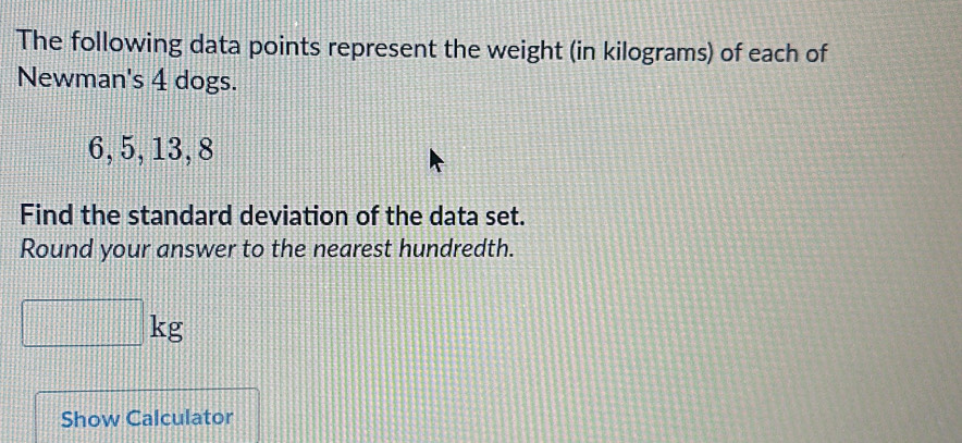 The following data points represent the weight (in kilograms) of each of 
Newman's 4 dogs.
6, 5, 13, 8
Find the standard deviation of the data set. 
Round your answer to the nearest hundredth.
kg
Show Calculator