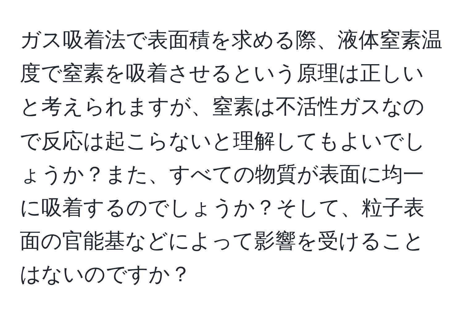 ガス吸着法で表面積を求める際、液体窒素温度で窒素を吸着させるという原理は正しいと考えられますが、窒素は不活性ガスなので反応は起こらないと理解してもよいでしょうか？また、すべての物質が表面に均一に吸着するのでしょうか？そして、粒子表面の官能基などによって影響を受けることはないのですか？