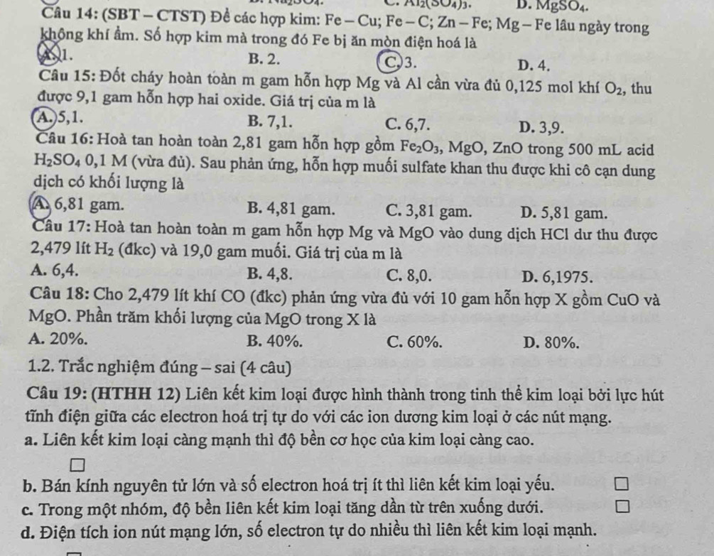 Al_2(SO_4)_3. D. MgSO_4.
Câu 14: (SBT - CTST) Đề các hợp kim: Fe-Cu;Fe-C;Zn-Fe;Mg -Fe e lâu ngày trong
không khí ẩm. Số hợp kim mà trong đó Fe bị ăn mòn điện hoá là
1. B. 2. C.3. D. 4.
Cầu 15: Đốt cháy hoàn toàn m gam hỗn hợp Mg và Al cần vừa đủ 0,125 mol khí O_2 , thu
được 9,1 gam hỗn hợp hai oxide. Giá trị của m là
A.)5,1. B. 7,1. C. 6,7. D. 3,9.
Câu 16: Hoà tan hoàn toàn 2,81 gam hỗn hợp gồm Fe_2O_3 , MgO, ZnO trong 500 mL acid
H_2SO_40,1M M (vừa đủ). Sau phản ứng, hỗn hợp muối sulfate khan thu được khi cô cạn dung
dịch có khối lượng là
A 6,81 gam. B. 4,81 gam. C. 3,81 gam. D. 5,81 gam.
Câu 17: Hoà tan hoàn toàn m gam hỗn hợp Mg và MgO vào dung dịch HCl dư thu được
2,479 lít H_2 (đkc) và 19,0 gam muối. Giá trị của m là
A. 6,4. B. 4,8. C. 8,0. D. 6,1975.
Câu 18: Cho 2,479 lít khí CO (đkc) phản ứng vừa đủ với 10 gam hỗn hợp X gồm CuO và
MgO. Phần trăm khối lượng của MgO trong X là
A. 20%. B. 40%. C. 60%. D. 80%.
1.2. Trắc nghiệm đúng - sai (4 câu)
Câu 19: (HTHH 12) Liên kết kim loại được hình thành trong tinh thể kim loại bởi lực hút
tĩnh điện giữa các electron hoá trị tự do với các ion dương kim loại ở các nút mạng.
a. Liên kết kim loại càng mạnh thì độ bền cơ học của kim loại càng cao.
b. Bán kính nguyên tử lớn và số electron hoá trị ít thì liên kết kim loại yếu.
c. Trong một nhóm, độ bền liên kết kim loại tăng dần từ trên xuống dưới.
d. Điện tích ion nút mạng lớn, số electron tự do nhiều thì liên kết kim loại mạnh.