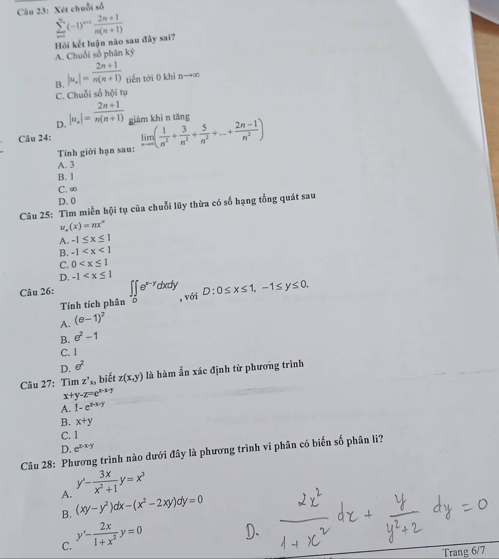 Xét chuỗi số
sumlimits _(n=1)^(∈fty)(-1)^n+1 (2n+1)/n(n+1) 
Hồi kết luận nào sau đây sai?
A. Chuối số phân kỳ
B. |u_n|= (2n+1)/n(n+1)  tiến tới 0 khi nto ∈fty
C. Chuỗi số hội tụ
D. |u_n|= (2n+1)/n(n+1)  giàm khi n tǎng
Câu 24:
Tính giới hạn sau: limlimits _nto ∈fty ( 1/n^2 + 3/n^2 + 5/n^2 +...+ (2n-1)/n^2 )
A. 3
B. 1
C. ∞
D. 0
Câu 25: Tìm miền hội tụ của chuỗi lũy thừa có số hạng tổng quát sau
U (x)=nx^n
A. -1≤ x≤ 1
B. -1
C. 0
D. -1
Câu 26:
Tính tích phân ∈t ∈tlimits _De^(x-y)dxdy với
A. (e-1)^2 D:0≤ x≤ 1,-1≤ y≤ 0.
B. e^2-1
C. 1
D. e^2
Câu 27: Tìm Z'x , biết z(x,y) là hàm ẫn xác định từ phương trình
x+y-z=e^(z-x-y)
A. 1-e^(z-x-y)
B. x+y
C. 1
D. e^(z-x-y)
Câu 28: Phương trình nào dưới đây là phương trình vi phân có biến số phân li?
A. y'- 3x/x^2+1 y=x^3
B. (xy-y^2)dx-(x^2-2xy)dy=0
C. y'- 2x/1+x^2 y=0
Trang 6/7