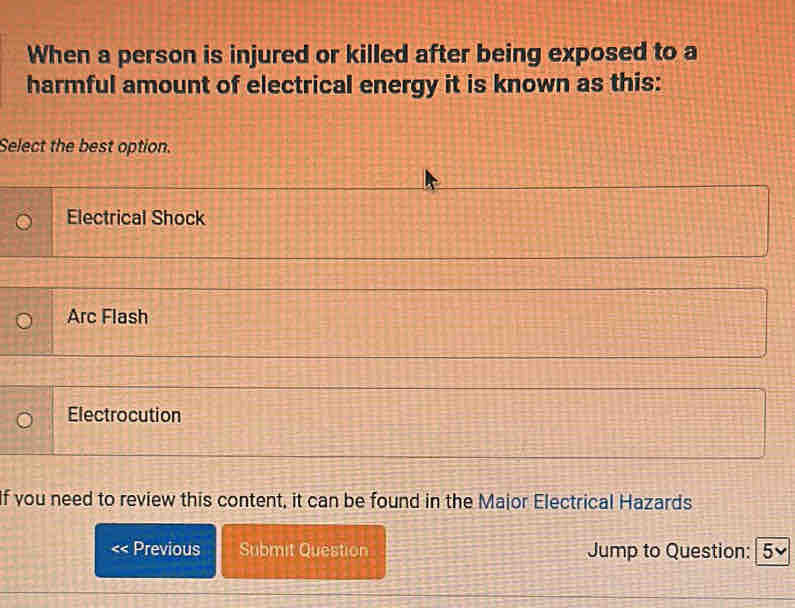 When a person is injured or killed after being exposed to a
harmful amount of electrical energy it is known as this:
Select the best option.
Electrical Shock
Arc Flash
Electrocution
If you need to review this content, it can be found in the Major Electrical Hazards
Previous Submit Question Jump to Question: | 5