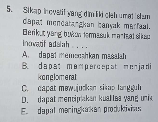 Sikap inovatif yang dimiliki oleh umat Islam
dapat mendatangkan banyak manfaat.
Berikut yang bukan termasuk manfaat sikap
inovatif adalah . . . .
A. dapat memecahkan masalah
B. dapat mеmpercеpat men j ad i
konglomerat
C. dapat mewujudkan sikap tangguh
D. dapat menciptakan kualitas yang unik
E. dapat meningkatkan produktivitas