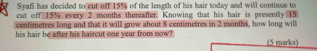 Syafi has decided to cut off 15% of the length of his hair today and will continue to 
cut off 15% every 2 months thereafter. Knowing that his hair is presently 15
centimetres long and that it will grow about 8 centimetres in 2 months, how long will 
his hair be after his haircut one year from now? 
(5 marks)