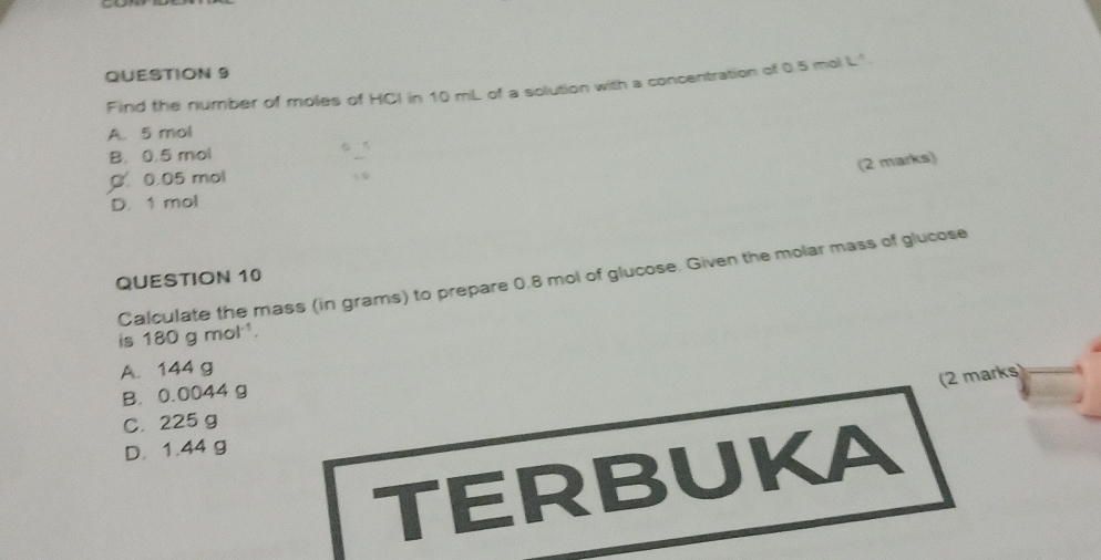 Find the number of moles of HCI in 10 mL of a solution with a concentration of 0.5 mol L'.
A. 5 mol
B. 0.5 mol
(2 marks)
0 0.05 mol
D. 1 mol
Calculate the mass (in grams) to prepare 0.8 mol of glucose. Given the molar mass of glucose
QUESTION 10
is 180gmol^(-1).
A. 144 g
(2 marks)
B. 0.0044 g
C. 225 g
D. 1.44 g
TERBUKA