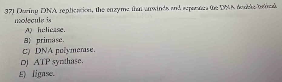 During DNA replication, the enzyme that unwinds and separates the DNA double-helical
molecule is
A) helicase.
B) primase.
C) DNA polymerase.
D) ATP synthase.
E) ligase.