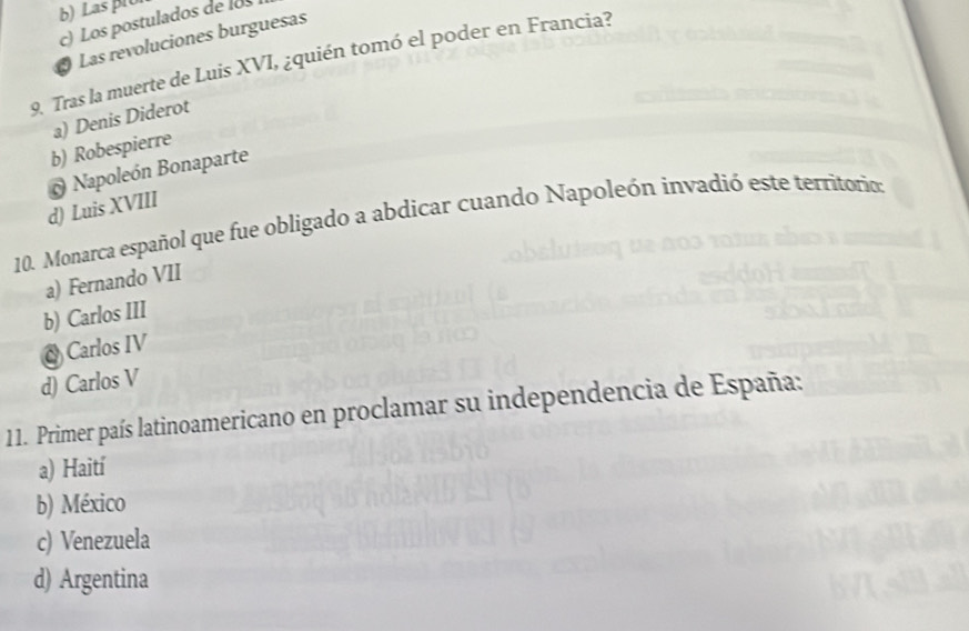 b)Las p1o
c) Los postulados de l
Las revoluciones burguesas
9. Tras la muerte de Luis XVI, ¿quién tomó el poder en Francia?
a) Denis Diderot
b) Robespierre
Napoleón Bonaparte
d) Luis XVIII
10. Monarca español que fue obligado a abdicar cuando Napoleón invadió este territorio:
a) Fernando VII
b) Carlos III
Carlos IV
d) Carlos V
11. Primer país latinoamericano en proclamar su independencia de España:
a) Haití
b) México
c) Venezuela
d) Argentina