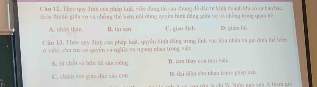 Theo quy định của pháp luật, việc dùng tài sản chung để đầu tư kinh doanh khi có sự bản bac,
thỏa thuận giữa vợ và chồng thể hiện nội dung quyền bình đăng giữa vợ và chồng trong quan hệ
A. nhân thân. B. tài sản. C. giao djch. D. giám hộ.
Câu 13. Theo quy định của pháp luật, quyền bình đẳng trong lĩnh vực hôn nhân và gia đình thể hiện
ở việc, cha mẹ có quyền vả nghĩa vụ ngang nhau trong việc
A. từ chối sở hữu tải sản riêng. B. làm thay con mọi việc.
C. chãm sóc giáo dục các con. D. đại diện cho nhau trước pháp luật.
l c d â n là chi B. Nghi ngờ anh A tham gia